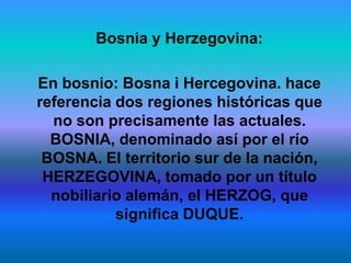 Bosnia y Herzegovina:

En bosnio: Bosna i Hercegovina. hace
referencia dos regiones históricas que
  no son precisamente las actuales.
  BOSNIA, denominado así por el río
 BOSNA. El territorio sur de la nación,
 HERZEGOVINA, tomado por un título
  nobiliario alemán, el HERZOG, que
           significa DUQUE.
 