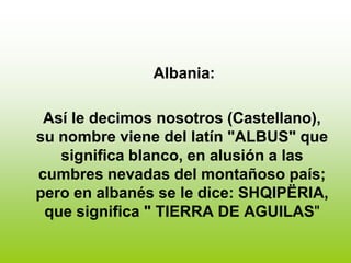 Albania:

 Así le decimos nosotros (Castellano),
su nombre viene del latín "ALBUS" que
   significa blanco, en alusión a las
cumbres nevadas del montañoso país;
pero en albanés se le dice: SHQIPËRIA,
 que significa " TIERRA DE AGUILAS"
 