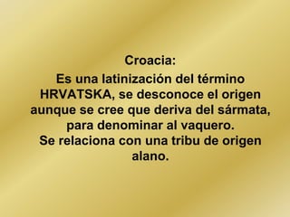 Croacia:
   Es una latinización del término
 HRVATSKA, se desconoce el origen
aunque se cree que deriva del sármata,
     para denominar al vaquero.
 Se relaciona con una tribu de origen
                alano.
 