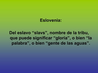 Eslovenia:

Del eslavo “slavs”, nombre de la tribu,
que puede significar “gloria”, o bien “la
 palabra”, o bien “gente de las aguas”.
 