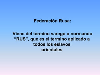 Federación Rusa:

Viene del término varego o normando
“RUS”, que es el termino aplicado a
          todos los eslavos
              orientales
 