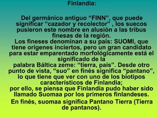 Finlandia:

     Del germánico antiguo “FINN”, que puede
   significar “cazador y recolector” , los suecos
    pusieron este nombre en alusión a las tribus
                 finesas de la región.
   Los fineses denominan a su país: SUOMI, que
 tiene orígenes inciertos, pero un gran candidato
para estar emparentado morfológicamente está el
                   significado de la
  palabra Báltica zeme: “tierra, país”. Desde otro
punto de vista, “suo” en finés significa “pantano”,
    lo que tiene que ver con uno de los biotipos
             característicos de Finlandia;
por ello, se piensa que Finlandia pudo haber sido
  llamado Suomaa por los primeros finlandeses.
 En finés, suomaa significa Pantano Tierra (Tierra
                     de pantanos).
 