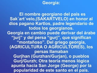 Georgia:

      El nombre georgiano del país es
 Sak´art´velo,(SAKARTVELO) en honor al
 dios pagano Kartlos, padre legendario de
            todos los georgianos.
Georgia en cambio puede derivar del árabe
  “jurj” y del persa “gurj”, que significan
     “montañoso”. Del griego georgía,
 (AGRICULTURA O AGRICULTORES), los
               persas llamaban
   Gurjhan (Gurzhan/Gurjan), o pueblos
   Gurj/Gurzh; Otra teoría menos lógica
  apunta hacia San Jorge (George) por la
   popularidad de este santo en el país.
 
