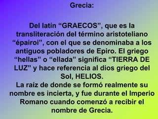 Grecia:

       Del latín “GRAECOS”, que es la
   transliteración del término aristoteliano
 “épairoi”, con el que se denominaba a los
  antiguos pobladores de Epiro. El griego
  “hellas” o “ellada” significa “TIERRA DE
 LUZ” y hace referencia al dios griego del
                  Sol, HELIOS.
   La raíz de donde se formó realmente su
nombre es incierta, y fue durante el Imperio
     Romano cuando comenzó a recibir el
               nombre de Grecia.
 