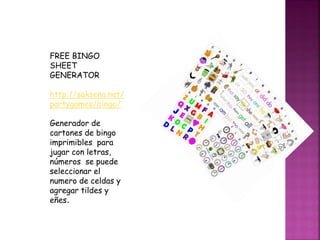 FREE BINGO
SHEET
GENERATOR
http://saksena.net/
partygames/bingo/
Generador de
cartones de bingo
imprimibles para
jugar con letras,
números se puede
seleccionar el
numero de celdas y
agregar tildes y
eñes.
 