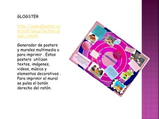 GLOGSTER
http://www.glogster.co
m/edit/glog/?action=gl
ogs_create
Generador de posters
y murales multimedia o
para imprimir . Estos
posters utilizan
textos, imágenes,
videos, música y
elementos decorativos .
Para imprimir el mural
se pulsa el botón
derecho del ratón.
 