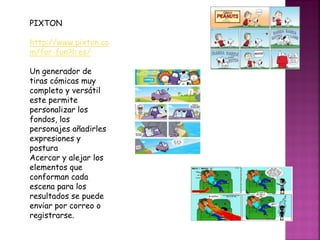 PIXTON
http://www.pixton.co
m/for-fun?l=es/
Un generador de
tiras cómicas muy
completo y versátil
este permite
personalizar los
fondos, los
personajes añadirles
expresiones y
postura
Acercar y alejar los
elementos que
conforman cada
escena para los
resultados se puede
enviar por correo o
registrarse.
 