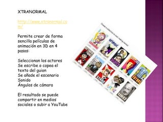 XTRANORMAL
http://www.xtranormal.co
m/
Permite crear de forma
sencilla películas de
animación en 3D en 4
pasos:
Seleccionan los actores
Se escribe o copea el
texto del guion
Se añade el escenario
Sonido
Ángulos de cámara
El resultado se puede
compartir en medios
sociales o subir a YouTube
 