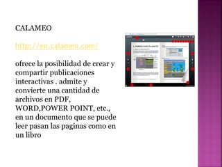 CALAMEO
http://en.calameo.com/
ofrece la posibilidad de crear y
compartir publicaciones
interactivas . admite y
convierte una cantidad de
archivos en PDF,
WORD,POWER POINT, etc.,
en un documento que se puede
leer pasan las paginas como en
un libro
 