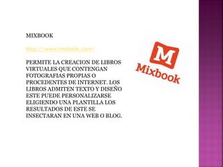 MIXBOOK
http://www.mixbook.com/
PERMITE LA CREACION DE LIBROS
VIRTUALES QUE CONTENGAN
FOTOGRAFIAS PROPIAS O
PROCEDENTES DE INTERNET. LOS
LIBROS ADMITEN TEXTO Y DISEÑO
ESTE PUEDE PERSONALIZARSE
ELIGIENDO UNA PLANTILLA LOS
RESULTADOS DE ESTE SE
INSECTARAN EN UNA WEB O BLOG.
 