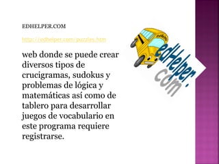 EDHELPER.COM
http://edhelper.com/puzzles.htm
web donde se puede crear
diversos tipos de
crucigramas, sudokus y
problemas de lógica y
matemáticas así como de
tablero para desarrollar
juegos de vocabulario en
este programa requiere
registrarse.
 