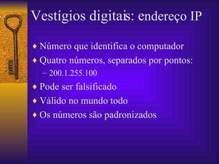 Vestígios digitais: e ndereço IP Número que identifica o computador Quatro números, separados por pontos: 200.1.255.100 Pode ser falsificado Válido no mundo todo Os números são padronizados  