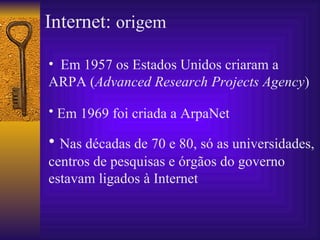 Internet:  origem Em 1957 os Estados Unidos criaram a ARPA ( Advanced Research Projects Agency ) Em  1969 foi criada a ArpaNet   N as décadas de 70 e 80, só as universidades, centros de pesquisas e órgãos do governo estavam ligados à Internet 