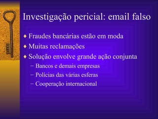 Investigação pericial: email falso Fraudes bancárias estão em moda Muitas reclamações Solução envolve grande ação conjunta Bancos e demais empresas Polícias das várias esferas Cooperação internacional 