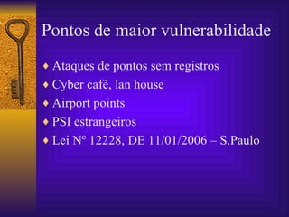Pontos de maior vulnerabilidade   Ataques de pontos sem registros Cyber cafè, lan house Airport points PSI estrangeiros Lei Nº 12228, DE 11/01/2006 – S.Paulo 