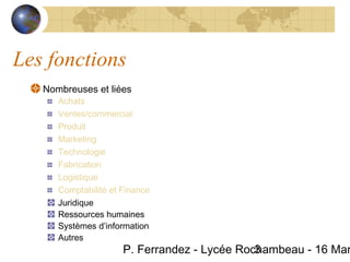Les fonctions
   Nombreuses et liées
      Achats
      Ventes/commercial
      Produit
      Marketing
      Technologie
      Fabrication
      Logistique
      Comptabilité et Finance
      Juridique
      Ressources humaines
      Systèmes d’information
      Autres
                      P. Ferrandez - Lycée Rochambeau - 16 Mar
                                              3
 