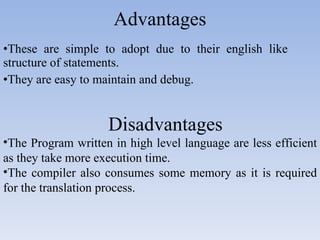 Advantages These are simple to adopt due to their english like  structure of statements. They are easy to maintain and debug. Disadvantages The Program written in high level language are less efficient as they take more execution time. The compiler also consumes some memory as it is required for the translation process. 