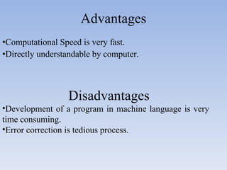 Advantages Computational Speed is very fast. Directly understandable by computer. Disadvantages Development of a program in machine language is very  time consuming. Error correction is tedious process. 