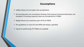 Assumptions
 hidden factors are not taken into consideration
 all incoming parts are according to drawing. Only process functional dimensions not
included in incoming inspection plan are considered for P-FMEA
 design failures are covered as part of the D-FMEA
 firm guidelines or norm for limit RPN and rating is specified
 inputs for performing of P-FMEA are available
 