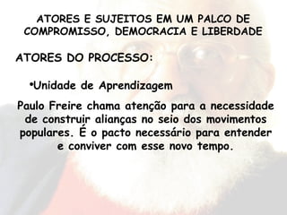 ATORES DO PROCESSO: Unidade de Aprendizagem Paulo Freire chama atenção para a necessidade de construir alianças no seio dos movimentos populares. É o pacto necessário para entender e conviver com esse novo tempo. ATORES E SUJEITOS EM UM PALCO DE COMPROMISSO, DEMOCRACIA E LIBERDADE 
