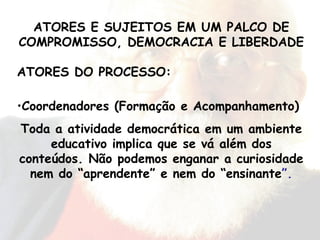 ATORES DO PROCESSO: Coordenadores (Formação e Acompanhamento) Toda a atividade democrática em um ambiente educativo implica que se vá além dos conteúdos. Não podemos enganar a curiosidade nem do “aprendente” e nem do “ensinante ”. ATORES E SUJEITOS EM UM PALCO DE COMPROMISSO, DEMOCRACIA E LIBERDADE 