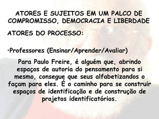 ATORES DO PROCESSO: Professores (Ensinar/Aprender/Avaliar) Para Paulo Freire, é alguém que, abrindo espaços de autoria do pensamento para si mesmo, consegue que seus alfabetizandos o façam para eles. É o caminho para se construir espaços de identificação e de construção de projetos identificatórios. ATORES E SUJEITOS EM UM PALCO DE COMPROMISSO, DEMOCRACIA E LIBERDADE 