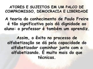 A teoria do conhecimento de Paulo Freire é tão significativa pois dá dignidade ao aluno: o professor é também um aprendiz. Assim, o êxito no processo de alfabetização se dá pela capacidade do alfabetizador caminhar junto com o alfabetizando. É muito mais do que técnicas. ATORES E SUJEITOS EM UM PALCO DE COMPROMISSO, DEMOCRACIA E LIBERDADE 