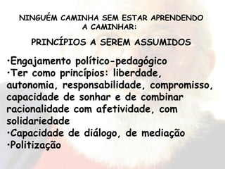Engajamento político-pedagógico Ter como princípios: liberdade, autonomia, responsabilidade, compromisso, capacidade de sonhar e de combinar racionalidade com afetividade, com solidariedade Capacidade de diálogo, de mediação Politização NINGUÉM CAMINHA SEM ESTAR APRENDENDO A CAMINHAR:  PRINCÍPIOS A SEREM ASSUMIDOS 