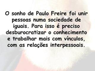 O sonho de Paulo Freire foi unir pessoas numa sociedade de iguais. Para isso é preciso desburocratizar o conhecimento e trabalhar mais com vínculos, com as relações interpessoais. 