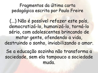 (...) Não é possível refazer este país, democratizá-lo, humanizá-lo, torná-lo sério, com adolescentes brincando de matar gente, ofendendo a vida, destruindo o sonho, inviabilizando o amor. Se a educação sozinha não transforma a sociedade, sem ela tampouco a sociedade muda. Fragmentos da última carta pedagógica escrita por Paulo Freire 