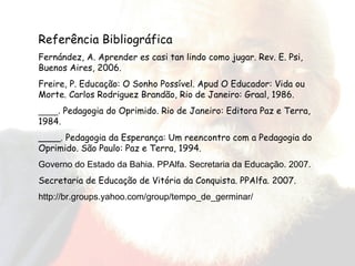 Referência Bibliográfica Fernández, A. Aprender es casi tan lindo como jugar. Rev. E. Psi, Buenos Aires, 2006. Freire, P. Educação: O Sonho Possível. Apud O Educador: Vida ou Morte. Carlos Rodriguez Brandão, Rio de Janeiro: Graal, 1986. ____.  Pedagogia do Oprimido. Rio de Janeiro: Editora Paz e Terra, 1984. ____. Pedagogia da Esperança: Um reencontro com a Pedagogia do Oprimido. São Paulo: Paz e Terra, 1994. Governo do Estado da Bahia. PPAlfa. Secretaria da Educação. 2007. Secretaria de Educação de Vitória da Conquista. PPAlfa. 2007. http://br.groups.yahoo.com/group/tempo_de_germinar/ 