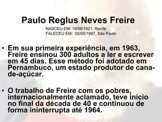 Paulo Reglus Neves Freire Em sua primeira experiência, em 1963, Freire ensinou 300 adultos a ler e escrever em 45 dias. Esse método foi adotado em Pernambuco, um estado produtor de cana-de-açúcar.   O trabalho de Freire com os pobres, internacionalmente aclamado, teve início no final da década de 40 e continuou de forma ininterrupta até 1964.      NASCEU EM: 19/09/1921, Recife  FALECEU EM:  02/05/1997, São Paulo  