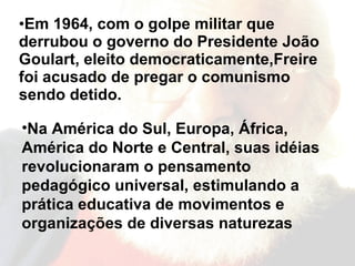 Em 1964, com o golpe militar que derrubou o governo do Presidente João Goulart, eleito democraticamente,Freire foi acusado de pregar o comunismo sendo detido. Na América do Sul, Europa, África, América do Norte e Central, suas idéias revolucionaram o pensamento pedagógico universal, estimulando a prática educativa de movimentos e organizações de diversas naturezas  