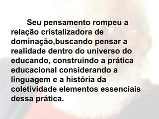 Seu pensamento rompeu a relação cristalizadora de dominação,buscando pensar a realidade dentro do universo do educando, construindo a prática educacional considerando a linguagem e a história da coletividade elementos essenciais dessa prática.   