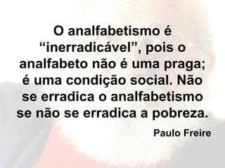 O analfabetismo é “inerradicável”, pois o analfabeto não é uma praga; é uma condição social. Não se erradica o analfabetismo se não se erradica a pobreza. Paulo Freire 