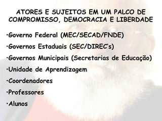 Governo Federal (MEC/SECAD/FNDE) Governos Estaduais (SEC/DIREC’s) Governos Municipais (Secretarias de Educação) Unidade de Aprendizagem Coordenadores Professores Alunos ATORES E SUJEITOS EM UM PALCO DE COMPROMISSO, DEMOCRACIA E LIBERDADE 