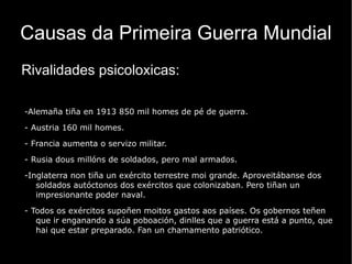 Inicio da Primeira Guerra Mundial O asasinato do herdeiro ao trono austríaco Francisco Fernando e a súa esposa  foi a última das labaradas que acendeu a mecha da Primeira Gran Guerra.  Para entón os dous bloques de potencias enfrontadas estaban xa prefigurados e o seu distanciamento non cesara de agrandarse. Dende o asasinato do herdeiro austríaco en Saraievo ata a xeneralización da guerra transcorreu apenas un mes. O único país que en principio dubidaba da súa intervención foi Gran Bretaña, se ben despois do ataque alemán a Bélxica (Estado neutral) a súa entrada na guerra foi inmediata. A guerra iniciábase como un conflito europeo, pero con transcendencia mundial como se vería máis adiante co aumento dos belixerantes. O conflito difundiuse polas colonias, onde foi apisoante o dominio da Avinza sobre a Tripla Alianza xa que Alemaña limitaba as súas posesións a escasas colonias africanas e algúns puntos de Asia e o Pacífico, ademais a inferioridade naval alemá reducía o seu potencial bélico nas colonias. Xapón, con importantes intereses económicos no Pacífico viu os arquipélagos alemáns como unha presa doada e declarou a guerra a Alemaña. A fronte europea acrecentouse coa entrada de novas potencias na guerra: Turquía e Bulgaria ao lado da Tripla Alianza e Romanía, Italia e Grecia, ao lado da Avinza. A política italiana no norte de África (1912, ocupación de Libia) e os Balcáns explica a súa separación das Potencias Centrais e a súa aproximación a Francia, Rusia e Gran Bretaña. A intervención de Grecia foi fundamental porque supuxo o reforzamento das forzas aliadas nos Balcáns cando o triunfo das potencias da Tripla Alianza parecía xa total nesta zona. 