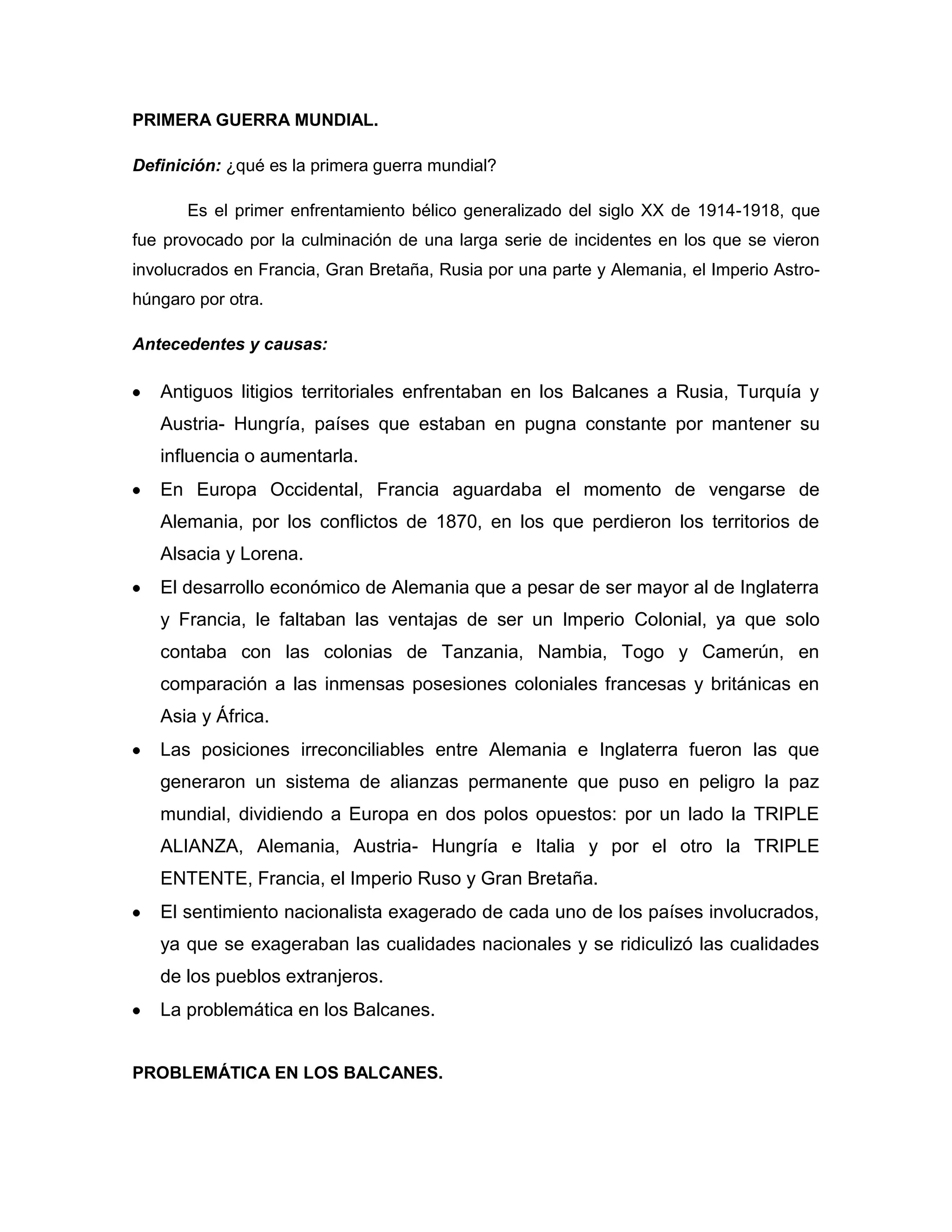 PRIMERA GUERRA MUNDIAL.

Definición: ¿qué es la primera guerra mundial?

       Es el primer enfrentamiento bélico generalizado del siglo XX de 1914-1918, que
fue provocado por la culminación de una larga serie de incidentes en los que se vieron
involucrados en Francia, Gran Bretaña, Rusia por una parte y Alemania, el Imperio Astro-
húngaro por otra.

Antecedentes y causas:

   Antiguos litigios territoriales enfrentaban en los Balcanes a Rusia, Turquía y
   Austria- Hungría, países que estaban en pugna constante por mantener su
   influencia o aumentarla.
   En Europa Occidental, Francia aguardaba el momento de vengarse de
   Alemania, por los conflictos de 1870, en los que perdieron los territorios de
   Alsacia y Lorena.
   El desarrollo económico de Alemania que a pesar de ser mayor al de Inglaterra
   y Francia, le faltaban las ventajas de ser un Imperio Colonial, ya que solo
   contaba con las colonias de Tanzania, Nambia, Togo y Camerún, en
   comparación a las inmensas posesiones coloniales francesas y británicas en
   Asia y África.
   Las posiciones irreconciliables entre Alemania e Inglaterra fueron las que
   generaron un sistema de alianzas permanente que puso en peligro la paz
   mundial, dividiendo a Europa en dos polos opuestos: por un lado la TRIPLE
   ALIANZA, Alemania, Austria- Hungría e Italia y por el otro la TRIPLE
   ENTENTE, Francia, el Imperio Ruso y Gran Bretaña.
   El sentimiento nacionalista exagerado de cada uno de los países involucrados,
   ya que se exageraban las cualidades nacionales y se ridiculizó las cualidades
   de los pueblos extranjeros.
   La problemática en los Balcanes.


PROBLEMÁTICA EN LOS BALCANES.
 