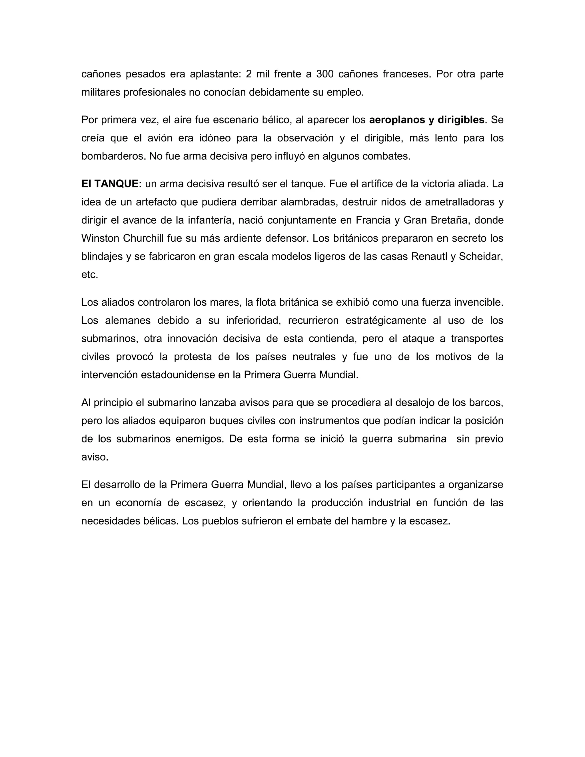 cañones pesados era aplastante: 2 mil frente a 300 cañones franceses. Por otra parte
militares profesionales no conocían debidamente su empleo.

Por primera vez, el aire fue escenario bélico, al aparecer los aeroplanos y dirigibles. Se
creía que el avión era idóneo para la observación y el dirigible, más lento para los
bombarderos. No fue arma decisiva pero influyó en algunos combates.

El TANQUE: un arma decisiva resultó ser el tanque. Fue el artífice de la victoria aliada. La
idea de un artefacto que pudiera derribar alambradas, destruir nidos de ametralladoras y
dirigir el avance de la infantería, nació conjuntamente en Francia y Gran Bretaña, donde
Winston Churchill fue su más ardiente defensor. Los británicos prepararon en secreto los
blindajes y se fabricaron en gran escala modelos ligeros de las casas Renautl y Scheidar,
etc.

Los aliados controlaron los mares, la flota británica se exhibió como una fuerza invencible.
Los alemanes debido a su inferioridad, recurrieron estratégicamente al uso de los
submarinos, otra innovación decisiva de esta contienda, pero el ataque a transportes
civiles provocó la protesta de los países neutrales y fue uno de los motivos de la
intervención estadounidense en la Primera Guerra Mundial.

Al principio el submarino lanzaba avisos para que se procediera al desalojo de los barcos,
pero los aliados equiparon buques civiles con instrumentos que podían indicar la posición
de los submarinos enemigos. De esta forma se inició la guerra submarina sin previo
aviso.

El desarrollo de la Primera Guerra Mundial, llevo a los países participantes a organizarse
en un economía de escasez, y orientando la producción industrial en función de las
necesidades bélicas. Los pueblos sufrieron el embate del hambre y la escasez.
 