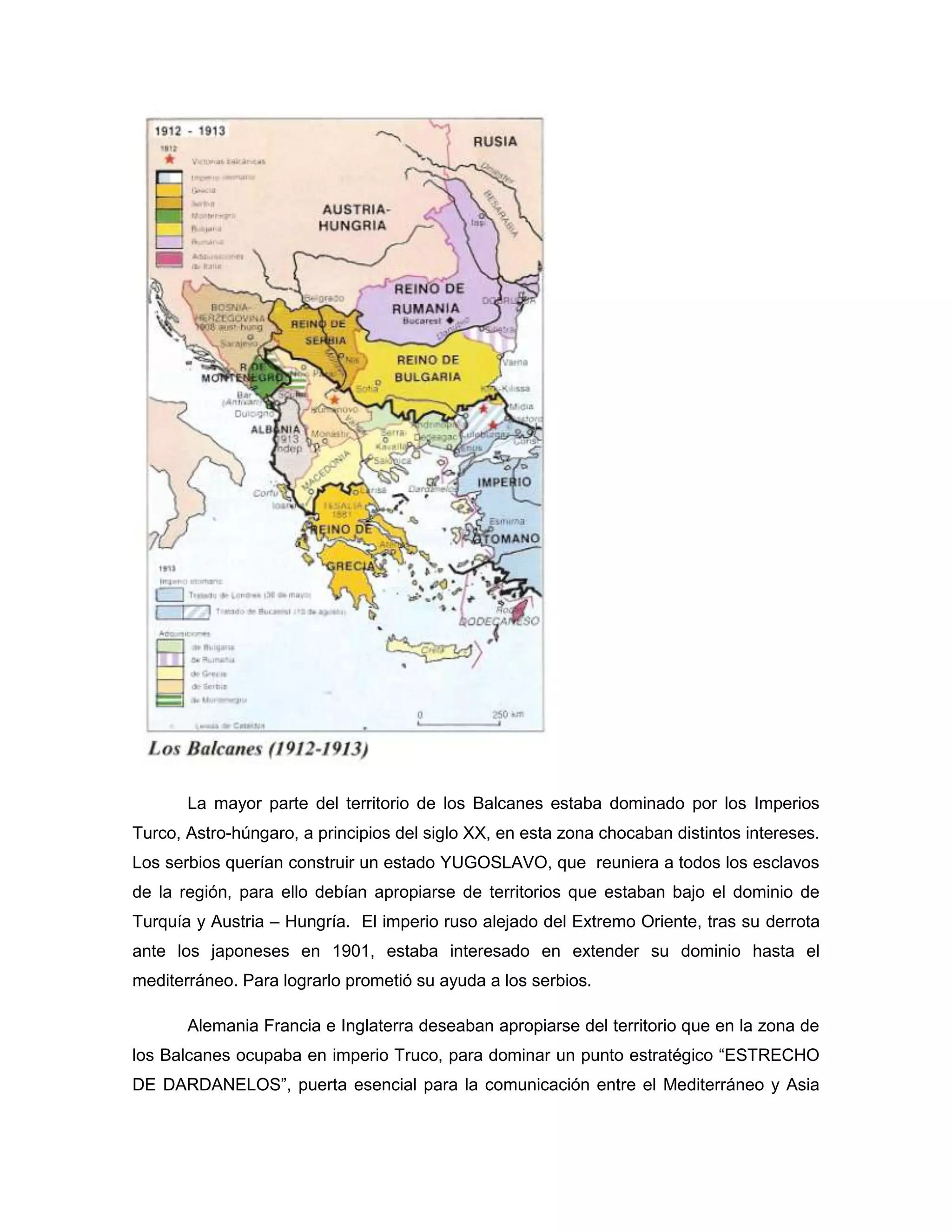 La mayor parte del territorio de los Balcanes estaba dominado por los Imperios
Turco, Astro-húngaro, a principios del siglo XX, en esta zona chocaban distintos intereses.
Los serbios querían construir un estado YUGOSLAVO, que reuniera a todos los esclavos
de la región, para ello debían apropiarse de territorios que estaban bajo el dominio de
Turquía y Austria – Hungría. El imperio ruso alejado del Extremo Oriente, tras su derrota
ante los japoneses en 1901, estaba interesado en extender su dominio hasta el
mediterráneo. Para lograrlo prometió su ayuda a los serbios.

       Alemania Francia e Inglaterra deseaban apropiarse del territorio que en la zona de
los Balcanes ocupaba en imperio Truco, para dominar un punto estratégico “ESTRECHO
DE DARDANELOS”, puerta esencial para la comunicación entre el Mediterráneo y Asia
 