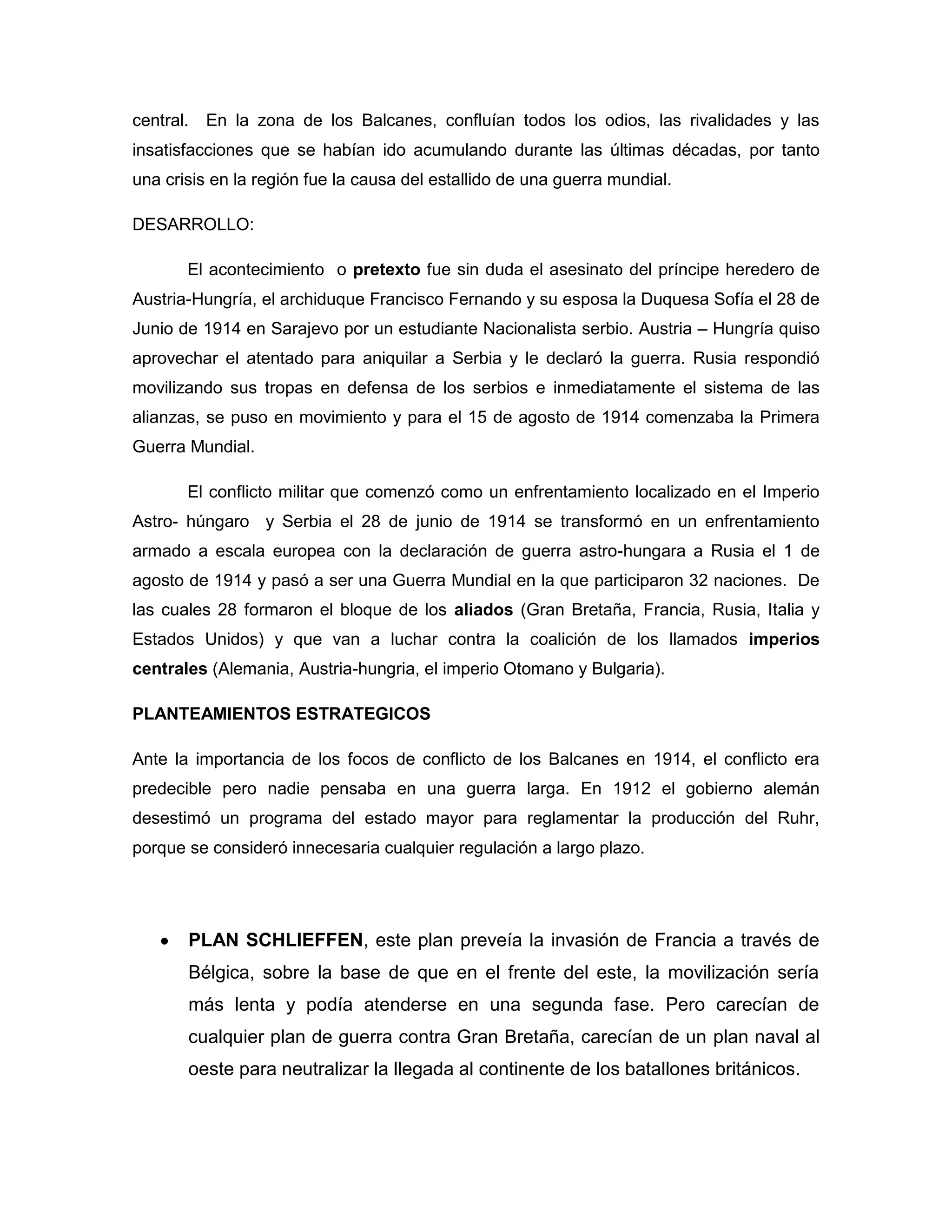 central.   En la zona de los Balcanes, confluían todos los odios, las rivalidades y las
insatisfacciones que se habían ido acumulando durante las últimas décadas, por tanto
una crisis en la región fue la causa del estallido de una guerra mundial.

DESARROLLO:

       El acontecimiento o pretexto fue sin duda el asesinato del príncipe heredero de
Austria-Hungría, el archiduque Francisco Fernando y su esposa la Duquesa Sofía el 28 de
Junio de 1914 en Sarajevo por un estudiante Nacionalista serbio. Austria – Hungría quiso
aprovechar el atentado para aniquilar a Serbia y le declaró la guerra. Rusia respondió
movilizando sus tropas en defensa de los serbios e inmediatamente el sistema de las
alianzas, se puso en movimiento y para el 15 de agosto de 1914 comenzaba la Primera
Guerra Mundial.

       El conflicto militar que comenzó como un enfrentamiento localizado en el Imperio
Astro- húngaro y Serbia el 28 de junio de 1914 se transformó en un enfrentamiento
armado a escala europea con la declaración de guerra astro-hungara a Rusia el 1 de
agosto de 1914 y pasó a ser una Guerra Mundial en la que participaron 32 naciones. De
las cuales 28 formaron el bloque de los aliados (Gran Bretaña, Francia, Rusia, Italia y
Estados Unidos) y que van a luchar contra la coalición de los llamados imperios
centrales (Alemania, Austria-hungria, el imperio Otomano y Bulgaria).

PLANTEAMIENTOS ESTRATEGICOS

Ante la importancia de los focos de conflicto de los Balcanes en 1914, el conflicto era
predecible pero nadie pensaba en una guerra larga. En 1912 el gobierno alemán
desestimó un programa del estado mayor para reglamentar la producción del Ruhr,
porque se consideró innecesaria cualquier regulación a largo plazo.




       PLAN SCHLIEFFEN, este plan preveía la invasión de Francia a través de
       Bélgica, sobre la base de que en el frente del este, la movilización sería
       más lenta y podía atenderse en una segunda fase. Pero carecían de
       cualquier plan de guerra contra Gran Bretaña, carecían de un plan naval al
       oeste para neutralizar la llegada al continente de los batallones británicos.
 