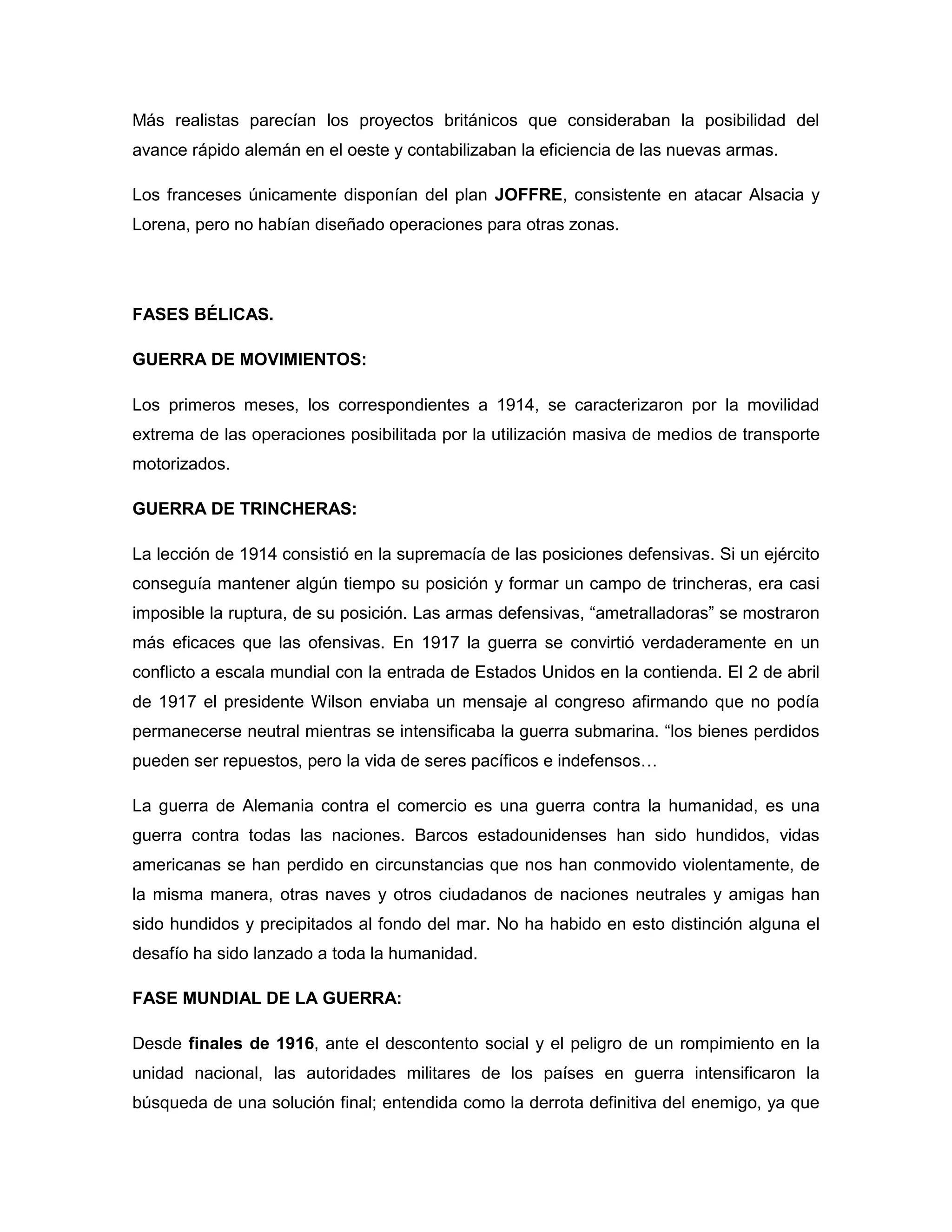 Más realistas parecían los proyectos británicos que consideraban la posibilidad del
avance rápido alemán en el oeste y contabilizaban la eficiencia de las nuevas armas.

Los franceses únicamente disponían del plan JOFFRE, consistente en atacar Alsacia y
Lorena, pero no habían diseñado operaciones para otras zonas.




FASES BÉLICAS.

GUERRA DE MOVIMIENTOS:

Los primeros meses, los correspondientes a 1914, se caracterizaron por la movilidad
extrema de las operaciones posibilitada por la utilización masiva de medios de transporte
motorizados.

GUERRA DE TRINCHERAS:

La lección de 1914 consistió en la supremacía de las posiciones defensivas. Si un ejército
conseguía mantener algún tiempo su posición y formar un campo de trincheras, era casi
imposible la ruptura, de su posición. Las armas defensivas, “ametralladoras” se mostraron
más eficaces que las ofensivas. En 1917 la guerra se convirtió verdaderamente en un
conflicto a escala mundial con la entrada de Estados Unidos en la contienda. El 2 de abril
de 1917 el presidente Wilson enviaba un mensaje al congreso afirmando que no podía
permanecerse neutral mientras se intensificaba la guerra submarina. “los bienes perdidos
pueden ser repuestos, pero la vida de seres pacíficos e indefensos…

La guerra de Alemania contra el comercio es una guerra contra la humanidad, es una
guerra contra todas las naciones. Barcos estadounidenses han sido hundidos, vidas
americanas se han perdido en circunstancias que nos han conmovido violentamente, de
la misma manera, otras naves y otros ciudadanos de naciones neutrales y amigas han
sido hundidos y precipitados al fondo del mar. No ha habido en esto distinción alguna el
desafío ha sido lanzado a toda la humanidad.

FASE MUNDIAL DE LA GUERRA:

Desde finales de 1916, ante el descontento social y el peligro de un rompimiento en la
unidad nacional, las autoridades militares de los países en guerra intensificaron la
búsqueda de una solución final; entendida como la derrota definitiva del enemigo, ya que
 