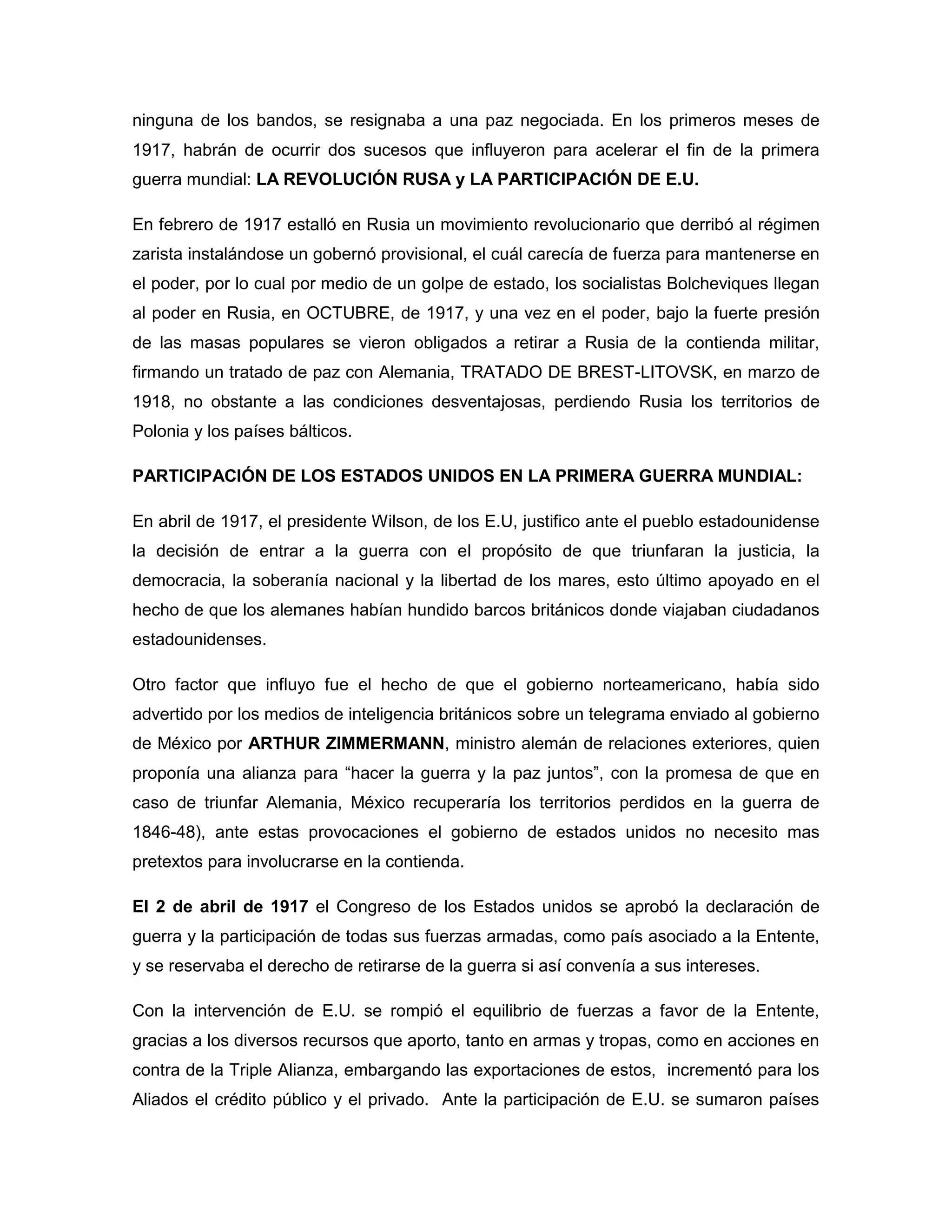 ninguna de los bandos, se resignaba a una paz negociada. En los primeros meses de
1917, habrán de ocurrir dos sucesos que influyeron para acelerar el fin de la primera
guerra mundial: LA REVOLUCIÓN RUSA y LA PARTICIPACIÓN DE E.U.

En febrero de 1917 estalló en Rusia un movimiento revolucionario que derribó al régimen
zarista instalándose un gobernó provisional, el cuál carecía de fuerza para mantenerse en
el poder, por lo cual por medio de un golpe de estado, los socialistas Bolcheviques llegan
al poder en Rusia, en OCTUBRE, de 1917, y una vez en el poder, bajo la fuerte presión
de las masas populares se vieron obligados a retirar a Rusia de la contienda militar,
firmando un tratado de paz con Alemania, TRATADO DE BREST-LITOVSK, en marzo de
1918, no obstante a las condiciones desventajosas, perdiendo Rusia los territorios de
Polonia y los países bálticos.

PARTICIPACIÓN DE LOS ESTADOS UNIDOS EN LA PRIMERA GUERRA MUNDIAL:

En abril de 1917, el presidente Wilson, de los E.U, justifico ante el pueblo estadounidense
la decisión de entrar a la guerra con el propósito de que triunfaran la justicia, la
democracia, la soberanía nacional y la libertad de los mares, esto último apoyado en el
hecho de que los alemanes habían hundido barcos británicos donde viajaban ciudadanos
estadounidenses.

Otro factor que influyo fue el hecho de que el gobierno norteamericano, había sido
advertido por los medios de inteligencia británicos sobre un telegrama enviado al gobierno
de México por ARTHUR ZIMMERMANN, ministro alemán de relaciones exteriores, quien
proponía una alianza para “hacer la guerra y la paz juntos”, con la promesa de que en
caso de triunfar Alemania, México recuperaría los territorios perdidos en la guerra de
1846-48), ante estas provocaciones el gobierno de estados unidos no necesito mas
pretextos para involucrarse en la contienda.

El 2 de abril de 1917 el Congreso de los Estados unidos se aprobó la declaración de
guerra y la participación de todas sus fuerzas armadas, como país asociado a la Entente,
y se reservaba el derecho de retirarse de la guerra si así convenía a sus intereses.

Con la intervención de E.U. se rompió el equilibrio de fuerzas a favor de la Entente,
gracias a los diversos recursos que aporto, tanto en armas y tropas, como en acciones en
contra de la Triple Alianza, embargando las exportaciones de estos, incrementó para los
Aliados el crédito público y el privado. Ante la participación de E.U. se sumaron países
 