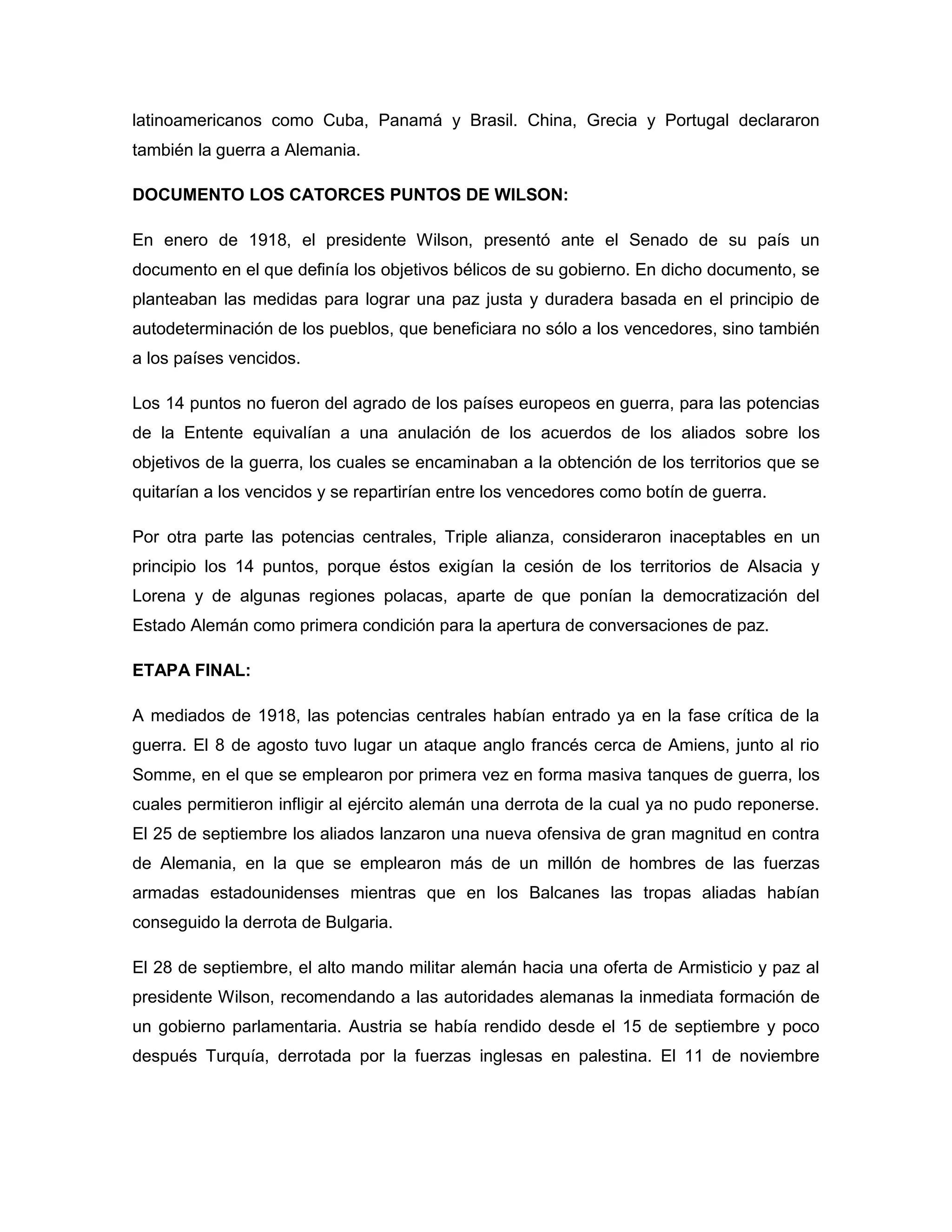 latinoamericanos como Cuba, Panamá y Brasil. China, Grecia y Portugal declararon
también la guerra a Alemania.

DOCUMENTO LOS CATORCES PUNTOS DE WILSON:

En enero de 1918, el presidente Wilson, presentó ante el Senado de su país un
documento en el que definía los objetivos bélicos de su gobierno. En dicho documento, se
planteaban las medidas para lograr una paz justa y duradera basada en el principio de
autodeterminación de los pueblos, que beneficiara no sólo a los vencedores, sino también
a los países vencidos.

Los 14 puntos no fueron del agrado de los países europeos en guerra, para las potencias
de la Entente equivalían a una anulación de los acuerdos de los aliados sobre los
objetivos de la guerra, los cuales se encaminaban a la obtención de los territorios que se
quitarían a los vencidos y se repartirían entre los vencedores como botín de guerra.

Por otra parte las potencias centrales, Triple alianza, consideraron inaceptables en un
principio los 14 puntos, porque éstos exigían la cesión de los territorios de Alsacia y
Lorena y de algunas regiones polacas, aparte de que ponían la democratización del
Estado Alemán como primera condición para la apertura de conversaciones de paz.

ETAPA FINAL:

A mediados de 1918, las potencias centrales habían entrado ya en la fase crítica de la
guerra. El 8 de agosto tuvo lugar un ataque anglo francés cerca de Amiens, junto al rio
Somme, en el que se emplearon por primera vez en forma masiva tanques de guerra, los
cuales permitieron infligir al ejército alemán una derrota de la cual ya no pudo reponerse.
El 25 de septiembre los aliados lanzaron una nueva ofensiva de gran magnitud en contra
de Alemania, en la que se emplearon más de un millón de hombres de las fuerzas
armadas estadounidenses mientras que en los Balcanes las tropas aliadas habían
conseguido la derrota de Bulgaria.

El 28 de septiembre, el alto mando militar alemán hacia una oferta de Armisticio y paz al
presidente Wilson, recomendando a las autoridades alemanas la inmediata formación de
un gobierno parlamentaria. Austria se había rendido desde el 15 de septiembre y poco
después Turquía, derrotada por la fuerzas inglesas en palestina. El 11 de noviembre
 
