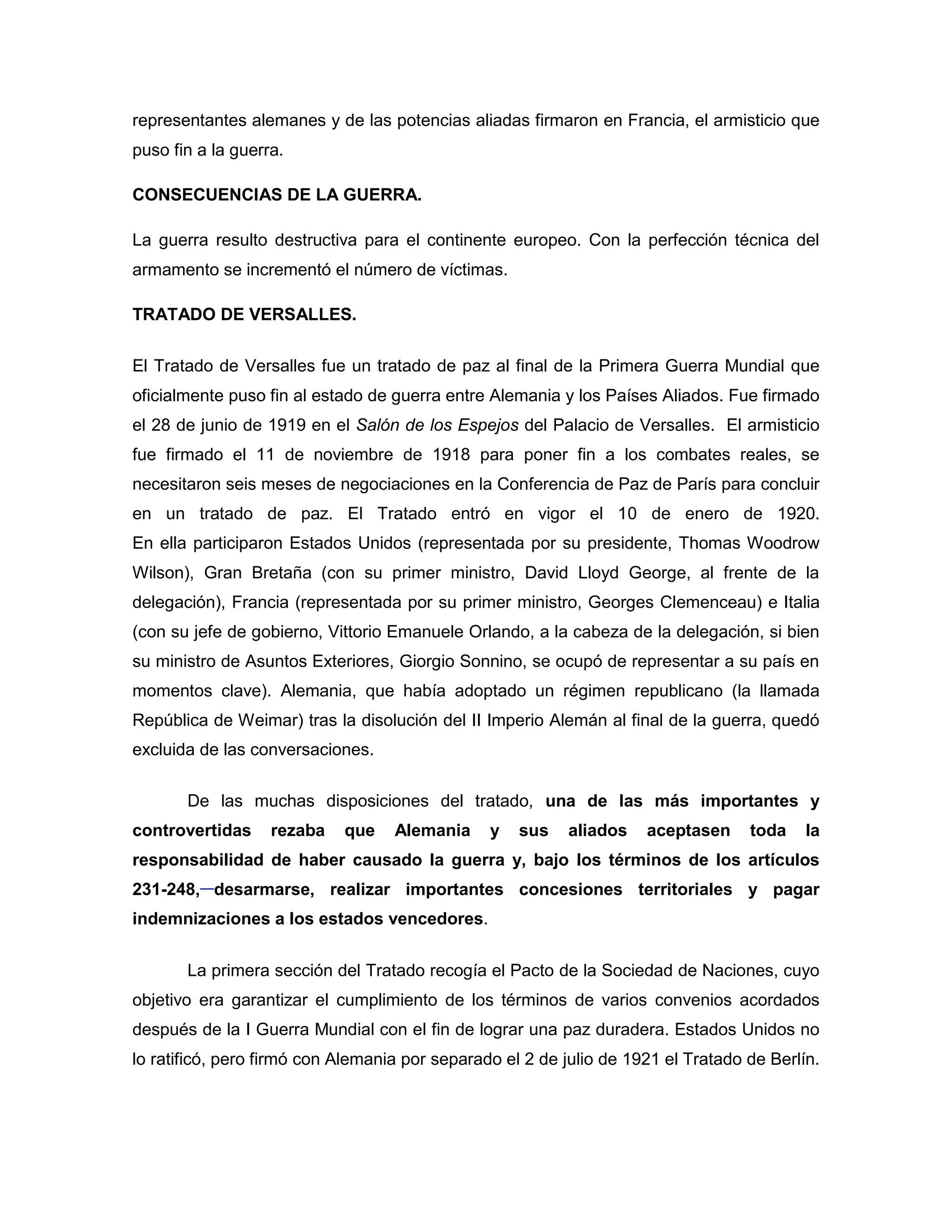 representantes alemanes y de las potencias aliadas firmaron en Francia, el armisticio que
puso fin a la guerra.

CONSECUENCIAS DE LA GUERRA.

La guerra resulto destructiva para el continente europeo. Con la perfección técnica del
armamento se incrementó el número de víctimas.

TRATADO DE VERSALLES.

El Tratado de Versalles fue un tratado de paz al final de la Primera Guerra Mundial que
oficialmente puso fin al estado de guerra entre Alemania y los Países Aliados. Fue firmado
el 28 de junio de 1919 en el Salón de los Espejos del Palacio de Versalles. El armisticio
fue firmado el 11 de noviembre de 1918 para poner fin a los combates reales, se
necesitaron seis meses de negociaciones en la Conferencia de Paz de París para concluir
en un tratado de paz. El Tratado entró en vigor el 10 de enero de 1920.
En ella participaron Estados Unidos (representada por su presidente, Thomas Woodrow
Wilson), Gran Bretaña (con su primer ministro, David Lloyd George, al frente de la
delegación), Francia (representada por su primer ministro, Georges Clemenceau) e Italia
(con su jefe de gobierno, Vittorio Emanuele Orlando, a la cabeza de la delegación, si bien
su ministro de Asuntos Exteriores, Giorgio Sonnino, se ocupó de representar a su país en
momentos clave). Alemania, que había adoptado un régimen republicano (la llamada
República de Weimar) tras la disolución del II Imperio Alemán al final de la guerra, quedó
excluida de las conversaciones.

       De las muchas disposiciones del tratado, una de las más importantes y
controvertidas     rezaba   que    Alemania     y   sus   aliados    aceptasen     toda    la
responsabilidad de haber causado la guerra y, bajo los términos de los artículos
231-248, desarmarse, realizar importantes concesiones territoriales y pagar
indemnizaciones a los estados vencedores.


       La primera sección del Tratado recogía el Pacto de la Sociedad de Naciones, cuyo
objetivo era garantizar el cumplimiento de los términos de varios convenios acordados
después de la I Guerra Mundial con el fin de lograr una paz duradera. Estados Unidos no
lo ratificó, pero firmó con Alemania por separado el 2 de julio de 1921 el Tratado de Berlín.
 