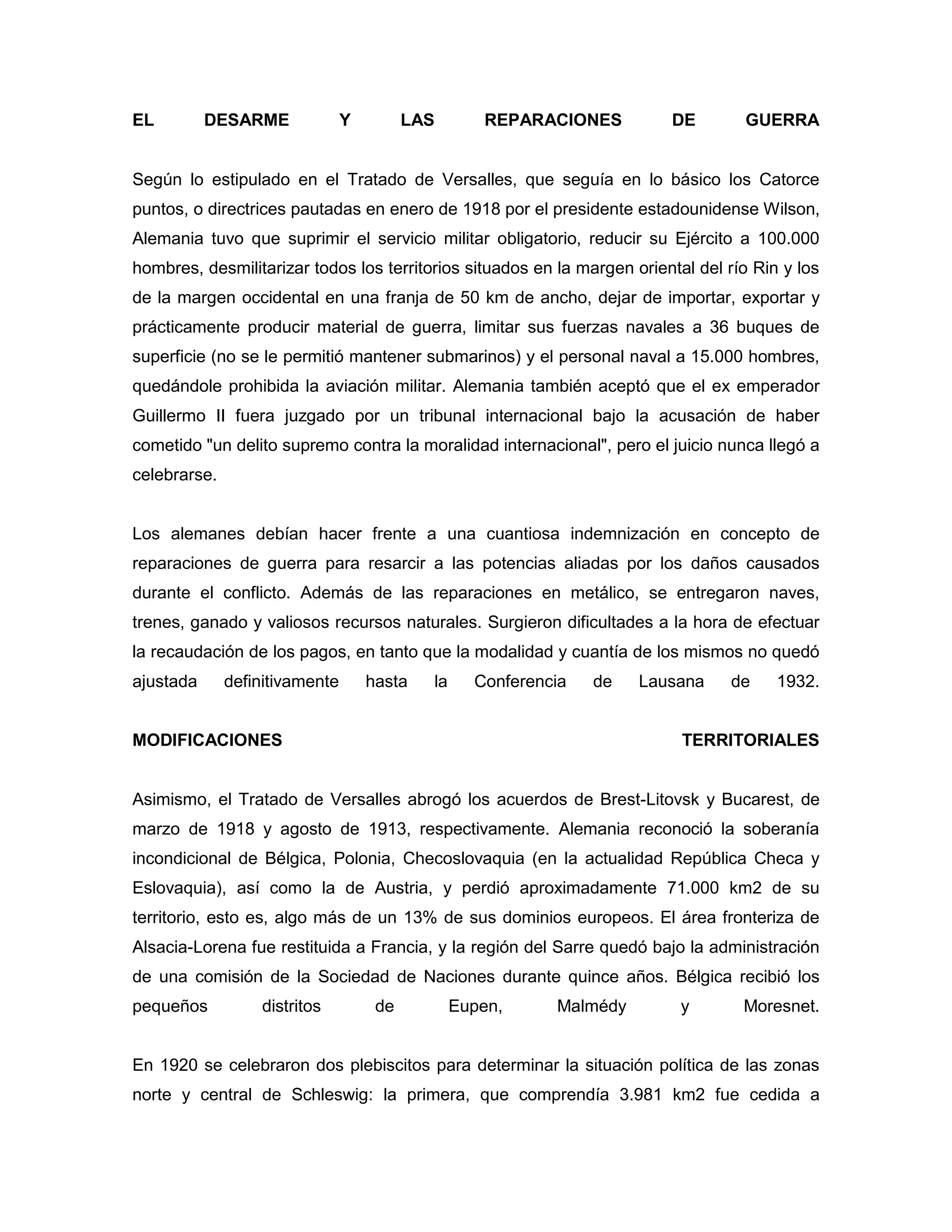 EL         DESARME              Y         LAS       REPARACIONES         DE        GUERRA


Según lo estipulado en el Tratado de Versalles, que seguía en lo básico los Catorce
puntos, o directrices pautadas en enero de 1918 por el presidente estadounidense Wilson,
Alemania tuvo que suprimir el servicio militar obligatorio, reducir su Ejército a 100.000
hombres, desmilitarizar todos los territorios situados en la margen oriental del río Rin y los
de la margen occidental en una franja de 50 km de ancho, dejar de importar, exportar y
prácticamente producir material de guerra, limitar sus fuerzas navales a 36 buques de
superficie (no se le permitió mantener submarinos) y el personal naval a 15.000 hombres,
quedándole prohibida la aviación militar. Alemania también aceptó que el ex emperador
Guillermo II fuera juzgado por un tribunal internacional bajo la acusación de haber
cometido "un delito supremo contra la moralidad internacional", pero el juicio nunca llegó a
celebrarse.


Los alemanes debían hacer frente a una cuantiosa indemnización en concepto de
reparaciones de guerra para resarcir a las potencias aliadas por los daños causados
durante el conflicto. Además de las reparaciones en metálico, se entregaron naves,
trenes, ganado y valiosos recursos naturales. Surgieron dificultades a la hora de efectuar
la recaudación de los pagos, en tanto que la modalidad y cuantía de los mismos no quedó
ajustada      definitivamente       hasta   la     Conferencia   de   Lausana    de     1932.


MODIFICACIONES                                                             TERRITORIALES


Asimismo, el Tratado de Versalles abrogó los acuerdos de Brest-Litovsk y Bucarest, de
marzo de 1918 y agosto de 1913, respectivamente. Alemania reconoció la soberanía
incondicional de Bélgica, Polonia, Checoslovaquia (en la actualidad República Checa y
Eslovaquia), así como la de Austria, y perdió aproximadamente 71.000 km2 de su
territorio, esto es, algo más de un 13% de sus dominios europeos. El área fronteriza de
Alsacia-Lorena fue restituida a Francia, y la región del Sarre quedó bajo la administración
de una comisión de la Sociedad de Naciones durante quince años. Bélgica recibió los
pequeños          distritos          de          Eupen,     Malmédy        y       Moresnet.


En 1920 se celebraron dos plebiscitos para determinar la situación política de las zonas
norte y central de Schleswig: la primera, que comprendía 3.981 km2 fue cedida a
 
