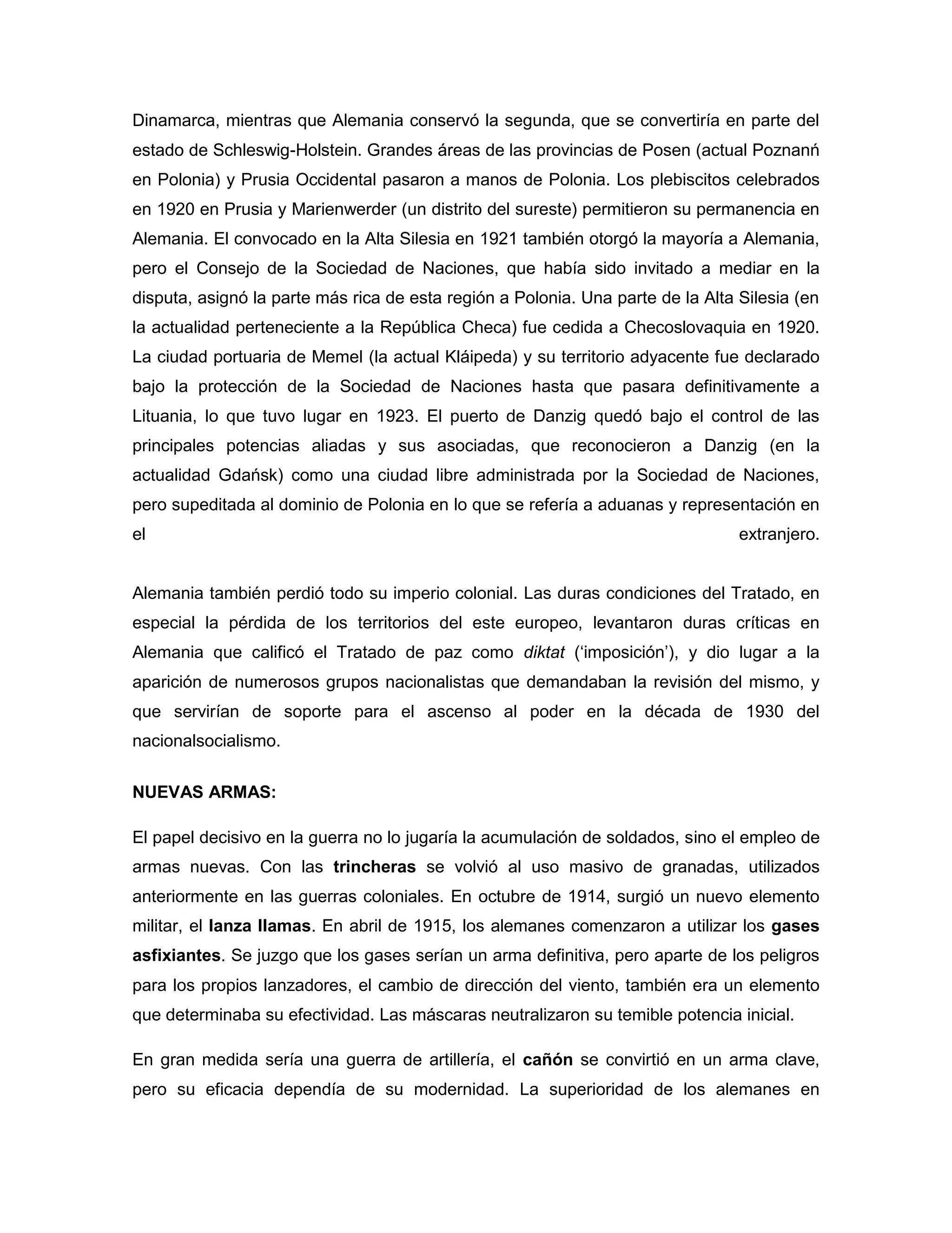 Dinamarca, mientras que Alemania conservó la segunda, que se convertiría en parte del
estado de Schleswig-Holstein. Grandes áreas de las provincias de Posen (actual Poznanń
en Polonia) y Prusia Occidental pasaron a manos de Polonia. Los plebiscitos celebrados
en 1920 en Prusia y Marienwerder (un distrito del sureste) permitieron su permanencia en
Alemania. El convocado en la Alta Silesia en 1921 también otorgó la mayoría a Alemania,
pero el Consejo de la Sociedad de Naciones, que había sido invitado a mediar en la
disputa, asignó la parte más rica de esta región a Polonia. Una parte de la Alta Silesia (en
la actualidad perteneciente a la República Checa) fue cedida a Checoslovaquia en 1920.
La ciudad portuaria de Memel (la actual Kláipeda) y su territorio adyacente fue declarado
bajo la protección de la Sociedad de Naciones hasta que pasara definitivamente a
Lituania, lo que tuvo lugar en 1923. El puerto de Danzig quedó bajo el control de las
principales potencias aliadas y sus asociadas, que reconocieron a Danzig (en la
actualidad Gdańsk) como una ciudad libre administrada por la Sociedad de Naciones,
pero supeditada al dominio de Polonia en lo que se refería a aduanas y representación en
el                                                                               extranjero.


Alemania también perdió todo su imperio colonial. Las duras condiciones del Tratado, en
especial la pérdida de los territorios del este europeo, levantaron duras críticas en
Alemania que calificó el Tratado de paz como diktat („imposición‟), y dio lugar a la
aparición de numerosos grupos nacionalistas que demandaban la revisión del mismo, y
que servirían de soporte para el ascenso al poder en la década de 1930 del
nacionalsocialismo.

NUEVAS ARMAS:

El papel decisivo en la guerra no lo jugaría la acumulación de soldados, sino el empleo de
armas nuevas. Con las trincheras se volvió al uso masivo de granadas, utilizados
anteriormente en las guerras coloniales. En octubre de 1914, surgió un nuevo elemento
militar, el lanza llamas. En abril de 1915, los alemanes comenzaron a utilizar los gases
asfixiantes. Se juzgo que los gases serían un arma definitiva, pero aparte de los peligros
para los propios lanzadores, el cambio de dirección del viento, también era un elemento
que determinaba su efectividad. Las máscaras neutralizaron su temible potencia inicial.

En gran medida sería una guerra de artillería, el cañón se convirtió en un arma clave,
pero su eficacia dependía de su modernidad. La superioridad de los alemanes en
 