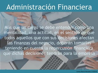 Carlos Mario Morales C ©2019
Más que un cargo se debe entender como una
mentalidad, una actitud, en el sentido de que
todos aquellos que con sus decisiones afectan
las finanzas del negocio, deberán tomarlas
teniendo en cuenta la repercusión financiera
que dichas decisiones tendrán para la empresa
Administración Financiera
 