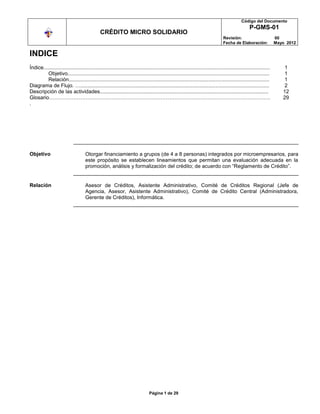 Código del Documento
                                                                                                                                                    P-GMS-01
                                               CRÉDITO MICRO SOLIDARIO
                                                                                                                                  Revisión:                          00
                                                                                                                                  Fecha de Elaboración:              Mayo 2012

INDICE
Índice............................................................................................................................................................       1
         Objetivo...........................................................................................................................................             1
         Relación..........................................................................................................................................              1
Diagrama de Flujo. …..................................................................................................................................                   2
Descripción de las actividades....................................................................................................................                      12
Glosario……………………………………………………………………………………………………………….                                                                                                                     29
.




Objetivo                             Otorgar financiamiento a grupos (de 4 a 8 personas) integrados por microempresarios, para
                                     este propósito se establecen lineamientos que permitan una evaluación adecuada en la
                                     promoción, análisis y formalización del crédito; de acuerdo con “Reglamento de Crédito”.


Relación                             Asesor de Créditos, Asistente Administrativo, Comité de Créditos Regional (Jefe de
                                     Agencia, Asesor, Asistente Administrativo), Comité de Crédito Central (Administradora,
                                     Gerente de Créditos), Informática.




                                                                                Página 1 de 29
 