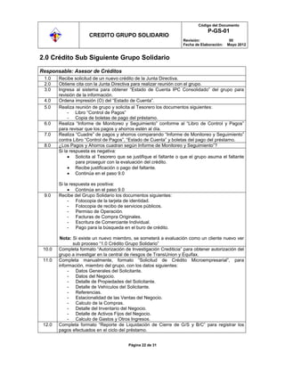 Código del Documento
                                                                                  P-GS-01
                       CREDITO GRUPO SOLIDARIO
                                                                     Revisión:                00
                                                                     Fecha de Elaboración:   Mayo 2012


2.0 Crédito Sub Siguiente Grupo Solidario

Responsable: Asesor de Créditos
 1.0    Recibe solicitud de un nuevo crédito de la Junta Directiva.
 2.0    Obtiene cita con la Junta Directiva para realizar reunión con el grupo.
 3.0    Ingresa al sistema para obtener “Estado de Cuenta IPC Consolidado” del grupo para
        revisión de la información.
 4.0    Ordena impresión (O) del “Estado de Cuenta”.
 5.0    Realiza reunión de grupo y solicita al Tesorero los documentos siguientes:
             - Libro “Control de Pagos”
             - Copia de boletas de pago del préstamo.
 6.0    Realiza “Informe de Monitoreo y Seguimiento” conforme al “Libro de Control y Pagos”
        para revisar que los pagos y ahorros estén al día.
 7.0    Realiza “Cuadre” de pagos y ahorros comparando “Informe de Monitoreo y Seguimiento”
        contra Libro “Control de Pagos”, “Estado de Cuenta” y boletas del pago del préstamo.
 8.0    ¿Los Pagos y Ahorros cuadran según Informe de Monitoreo y Seguimiento”?
        Si la respuesta es negativa:
                 Solicita al Tesorero que se justifique el faltante o que el grupo asuma el faltante
                 para proseguir con la evaluación del crédito.
                 Recibe justificación o pago del faltante.
                 Continúa en el paso 9.0

        Si la respuesta es positiva:
                 Continúa en el paso 9.0
 9.0    Recibe del Grupo Solidario los documentos siguientes:
             - Fotocopia de la tarjeta de identidad.
             - Fotocopia de recibo de servicios públicos.
             - Permiso de Operación.
             - Facturas de Compra Originales.
             - Escritura de Comerciante Individual.
             - Pago para la búsqueda en el buro de crédito.

         Nota: Si existe un nuevo miembro, se someterá a evaluación como un cliente nuevo ver
               sub proceso “1.0 Crédito Grupo Solidario”
 10.0   Completa formato “Autorización de Investigación Crediticia” para obtener autorización del
        grupo a investigar en la central de riesgos de TransUnion y Equifax.
 11.0   Completa manualmente, formato “Solicitud de Crédito Microempresarial”, para
        información, miembro del grupo, con los datos siguientes:
             - Datos Generales del Solicitante.
             - Datos del Negocio.
             - Detalle de Propiedades del Solicitante.
             - Detalle de Vehículos del Solicitante.
             - Referencias.
             - Estacionalidad de las Ventas del Negocio.
             - Calculo de la Compras.
             - Detalle del Inventario del Negocio.
             - Detalle de Activos Fijos del Negocio.
             - Calculo de Gastos y Otros Ingresos.
 12.0   Completa formato “Reporte de Liquidación de Cierre de G/S y B/C” para registrar los
        pagos efectuados en el ciclo del préstamo.


                                          Página 22 de 31
 